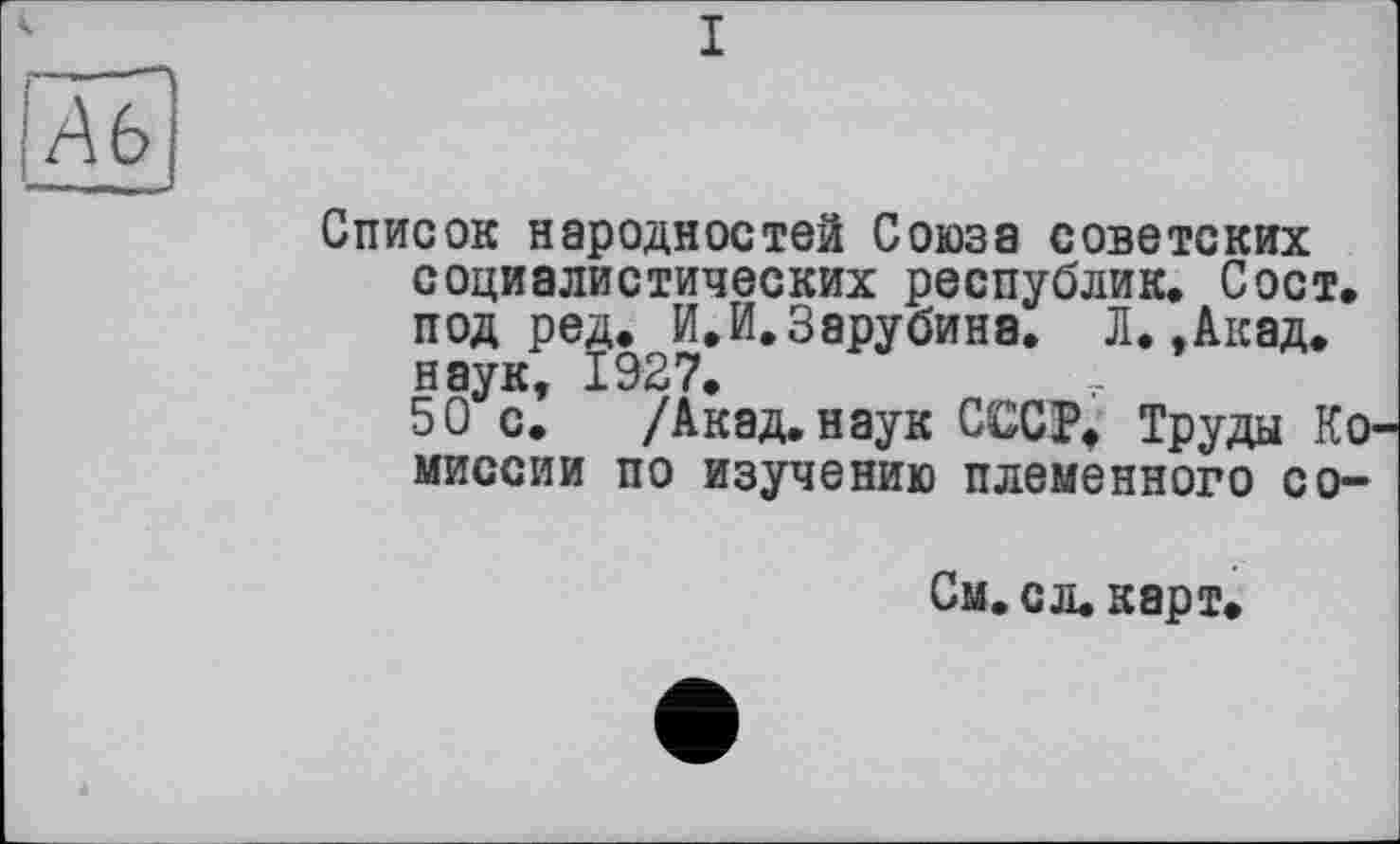 ﻿Ab
— - 1__- _ -
Список народностей Союза советских социалистических республик, Сост, под ред.^И.И.Зарубина, Л.,Акад.
/Акад, наук СССР. Труды Ко« миссии по изучению племенного со-
См,сл,карт.